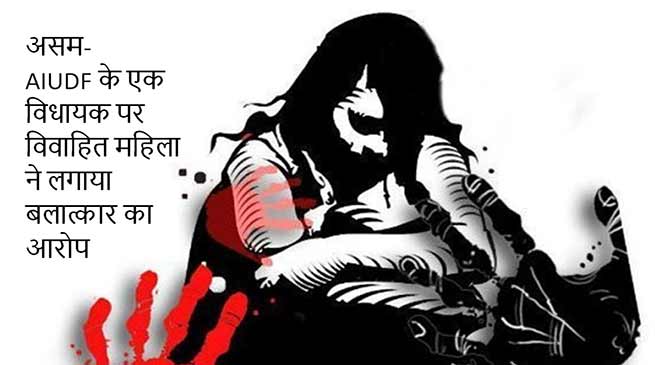 असम : AIUDF के एक विधायक पर विवाहित महिला ने लगाया बलात्कार का आरोप